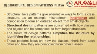 B) STRUCTURAL DESIGN PATTERNS IN JAVA
 Structural Java patterns give alternative ways to form a class
structure, as an example mistreatment inheritance and
composition to form an outsized object from small objects.
 Structural design patterns are concerned with how classes
and objects can be composed, to form larger structures.
 The structural design patterns simplifies the structure by
identifying the relationships.
 These patterns focus on, how the classes inherit from each
other and how they are composed from other classes.
 