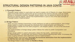 STRUCTURAL DESIGN PATTERNS IN JAVA CONTD.
 (i) Flyweight Pattern
 Flyweight design pattern is used when we need to create a lot of Objects of a class. Since every
object consumes memory space that can be crucial for low memory devices, such as mobile
devices or embedded systems, flyweight design pattern can be applied to reduce the load on
memory by sharing objects. String Pool implementation in java is one of the best example of
Flyweight pattern implementation.
(ii) Bridge Pattern
 When we have interface hierarchies in both interfaces as well as implementations, then bridge
design pattern is used to decouple the interfaces from implementation and hiding the
implementation details from the client programs. Like Adapter pattern, it’s one of the Structural
design pattern.
 The implementation of bridge design pattern follows the notion to prefer Composition over
inheritance.
 Bridge design pattern is used to decouple a class into two parts – abstraction and
it’s implementation – so that both can evolve in future without affecting each other. It increases the
loose coupling between class abstraction and it’s implementation.
 A Bridge Pattern says that just "decouple the functional abstraction from the implementation
so that the two can vary independently".
 The Bridge Pattern is also known as Handle or Body.
 