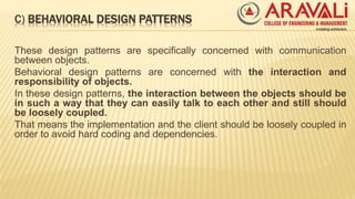 C) BEHAVIORAL DESIGN PATTERNS
These design patterns are specifically concerned with communication
between objects.
Behavioral design patterns are concerned with the interaction and
responsibility of objects.
In these design patterns, the interaction between the objects should be
in such a way that they can easily talk to each other and still should
be loosely coupled.
That means the implementation and the client should be loosely coupled in
order to avoid hard coding and dependencies.
 