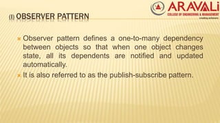 (I) OBSERVER PATTERN
 Observer pattern defines a one-to-many dependency
between objects so that when one object changes
state, all its dependents are notified and updated
automatically.
 It is also referred to as the publish-subscribe pattern.
 