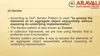 (ii) Iterator
 According to GoF, Iterator Pattern is used "to access the
elements of an aggregate object sequentially without
exposing its underlying implementation".
 The Iterator pattern is also known as Cursor.
 In collection framework, we are now using Iterator that is
preferred over Enumeration.
 Iterator pattern provides a way to access the elements of
an aggregate object sequentially without exposing its
underlying representation.
 