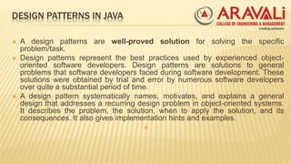 DESIGN PATTERNS IN JAVA
 A design patterns are well-proved solution for solving the specific
problem/task.
 Design patterns represent the best practices used by experienced object-
oriented software developers. Design patterns are solutions to general
problems that software developers faced during software development. These
solutions were obtained by trial and error by numerous software developers
over quite a substantial period of time.
 A design pattern systematically names, motivates, and explains a general
design that addresses a recurring design problem in object-oriented systems.
It describes the problem, the solution, when to apply the solution, and its
consequences. It also gives implementation hints and examples.

 