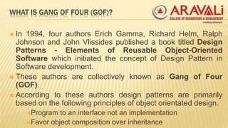 WHAT IS GANG OF FOUR (GOF)?
 In 1994, four authors Erich Gamma, Richard Helm, Ralph
Johnson and John Vlissides published a book titled Design
Patterns - Elements of Reusable Object-Oriented
Software which initiated the concept of Design Pattern in
Software development.
 These authors are collectively known as Gang of Four
(GOF).
 According to these authors design patterns are primarily
based on the following principles of object orientated design.
Program to an interface not an implementation
Favor object composition over inheritance
 