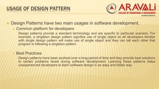 USAGE OF DESIGN PATTERN
 Design Patterns have two main usages in software development.
 Common platform for developers
Design patterns provide a standard terminology and are specific to particular scenario. For
example, a singleton design pattern signifies use of single object so all developers familiar
with single design pattern will make use of single object and they can tell each other that
program is following a singleton pattern.
 Best Practices
Design patterns have been evolved over a long period of time and they provide best solutions
to certain problems faced during software development. Learning these patterns helps
unexperienced developers to learn software design in an easy and faster way.
 