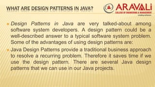 WHAT ARE DESIGN PATTERNS IN JAVA?
 Design Patterns in Java are very talked-about among
software system developers. A design pattern could be a
well-described answer to a typical software system problem.
Some of the advantages of using design patterns are:
 Java Design Patterns provide a traditional business approach
to resolve a recurring problem. Therefore it saves time if we
use the design pattern. There are several Java design
patterns that we can use in our Java projects.
 