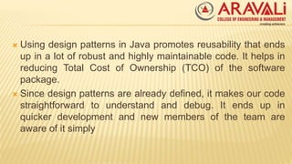  Using design patterns in Java promotes reusability that ends
up in a lot of robust and highly maintainable code. It helps in
reducing Total Cost of Ownership (TCO) of the software
package.
 Since design patterns are already defined, it makes our code
straightforward to understand and debug. It ends up in
quicker development and new members of the team are
aware of it simply
 