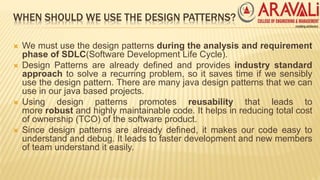 WHEN SHOULD WE USE THE DESIGN PATTERNS?
 We must use the design patterns during the analysis and requirement
phase of SDLC(Software Development Life Cycle).
 Design Patterns are already defined and provides industry standard
approach to solve a recurring problem, so it saves time if we sensibly
use the design pattern. There are many java design patterns that we can
use in our java based projects.
 Using design patterns promotes reusability that leads to
more robust and highly maintainable code. It helps in reducing total cost
of ownership (TCO) of the software product.
 Since design patterns are already defined, it makes our code easy to
understand and debug. It leads to faster development and new members
of team understand it easily.
 