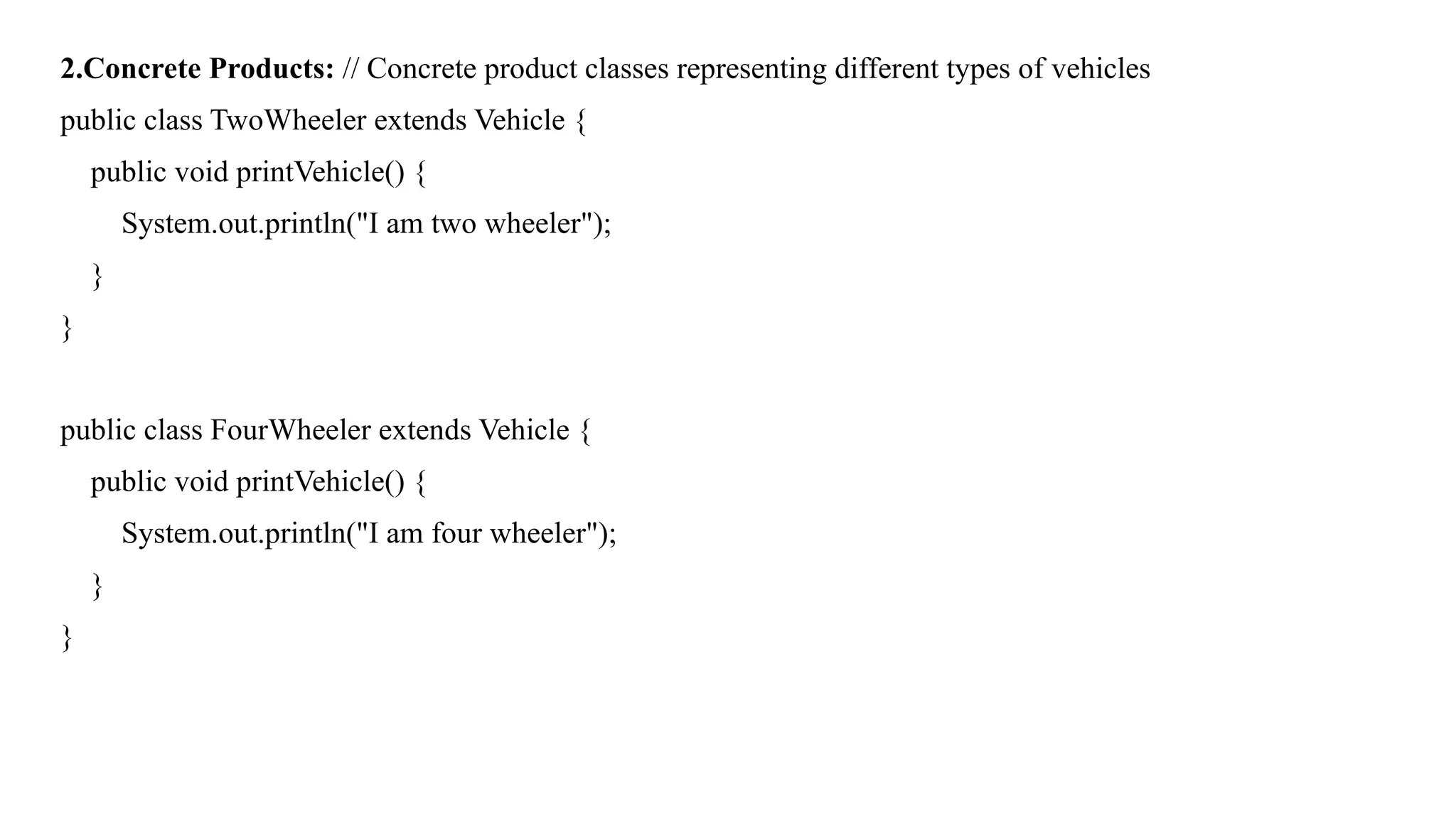 2.Concrete Products: // Concrete product classes representing different types of vehicles
public class TwoWheeler extends Vehicle {
public void printVehicle() {
System.out.println("I am two wheeler");
}
}
public class FourWheeler extends Vehicle {
public void printVehicle() {
System.out.println("I am four wheeler");
}
}
 