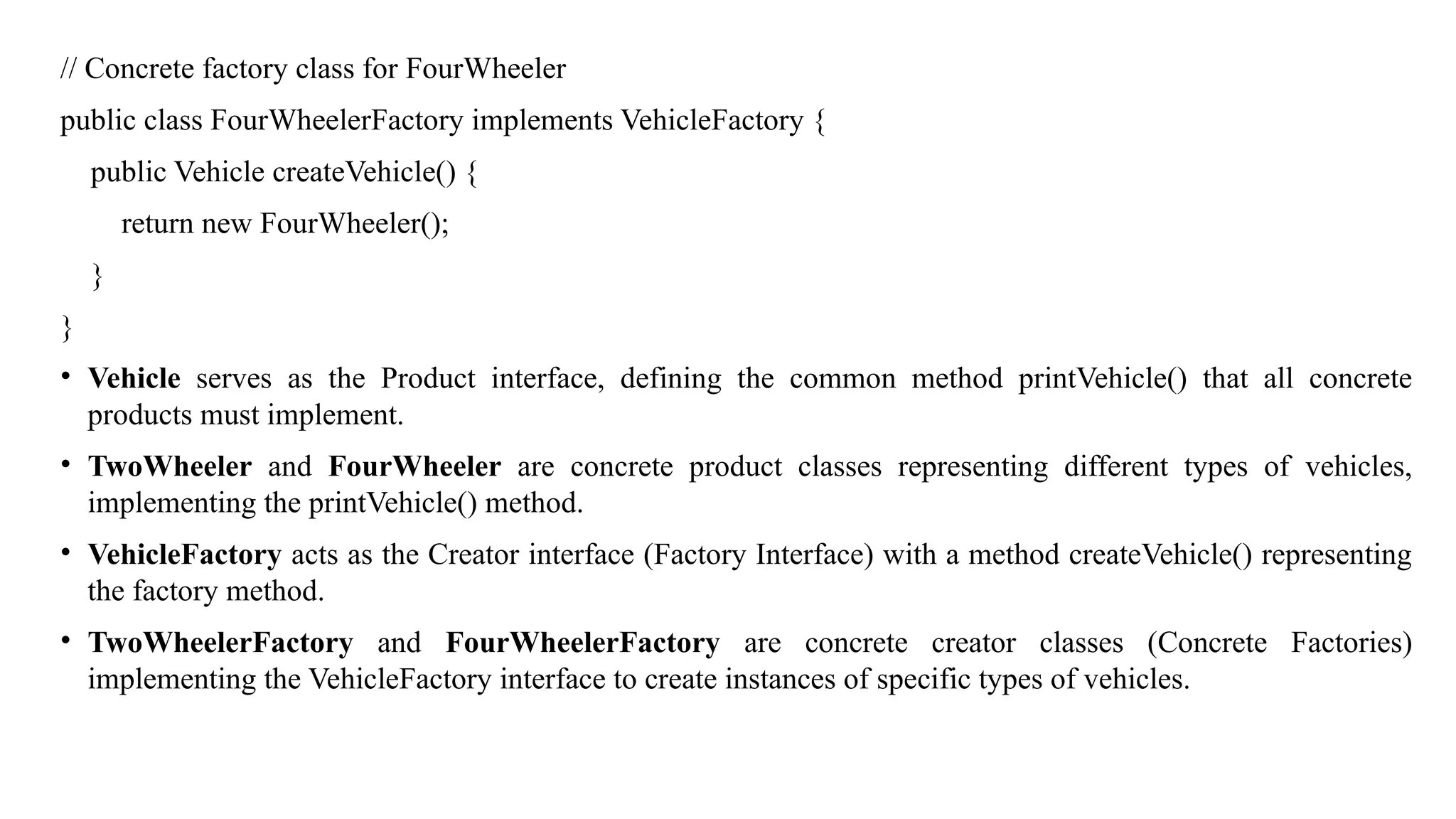 // Concrete factory class for FourWheeler
public class FourWheelerFactory implements VehicleFactory {
public Vehicle createVehicle() {
return new FourWheeler();
}
}
• Vehicle serves as the Product interface, defining the common method printVehicle() that all concrete
products must implement.
• TwoWheeler and FourWheeler are concrete product classes representing different types of vehicles,
implementing the printVehicle() method.
• VehicleFactory acts as the Creator interface (Factory Interface) with a method createVehicle() representing
the factory method.
• TwoWheelerFactory and FourWheelerFactory are concrete creator classes (Concrete Factories)
implementing the VehicleFactory interface to create instances of specific types of vehicles.
 