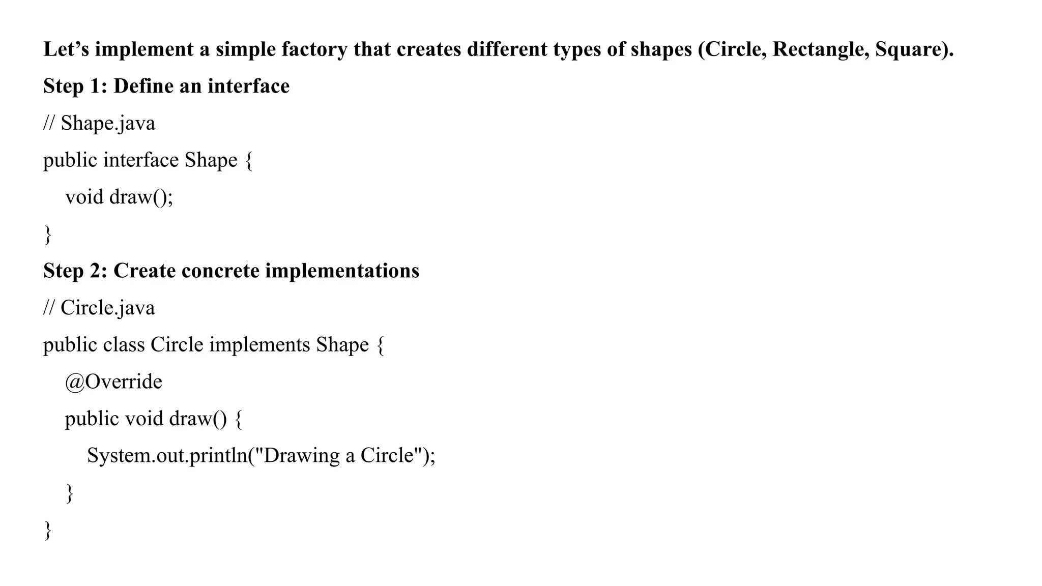 Let’s implement a simple factory that creates different types of shapes (Circle, Rectangle, Square).
Step 1: Define an interface
// Shape.java
public interface Shape {
void draw();
}
Step 2: Create concrete implementations
// Circle.java
public class Circle implements Shape {
@Override
public void draw() {
System.out.println("Drawing a Circle");
}
}
 