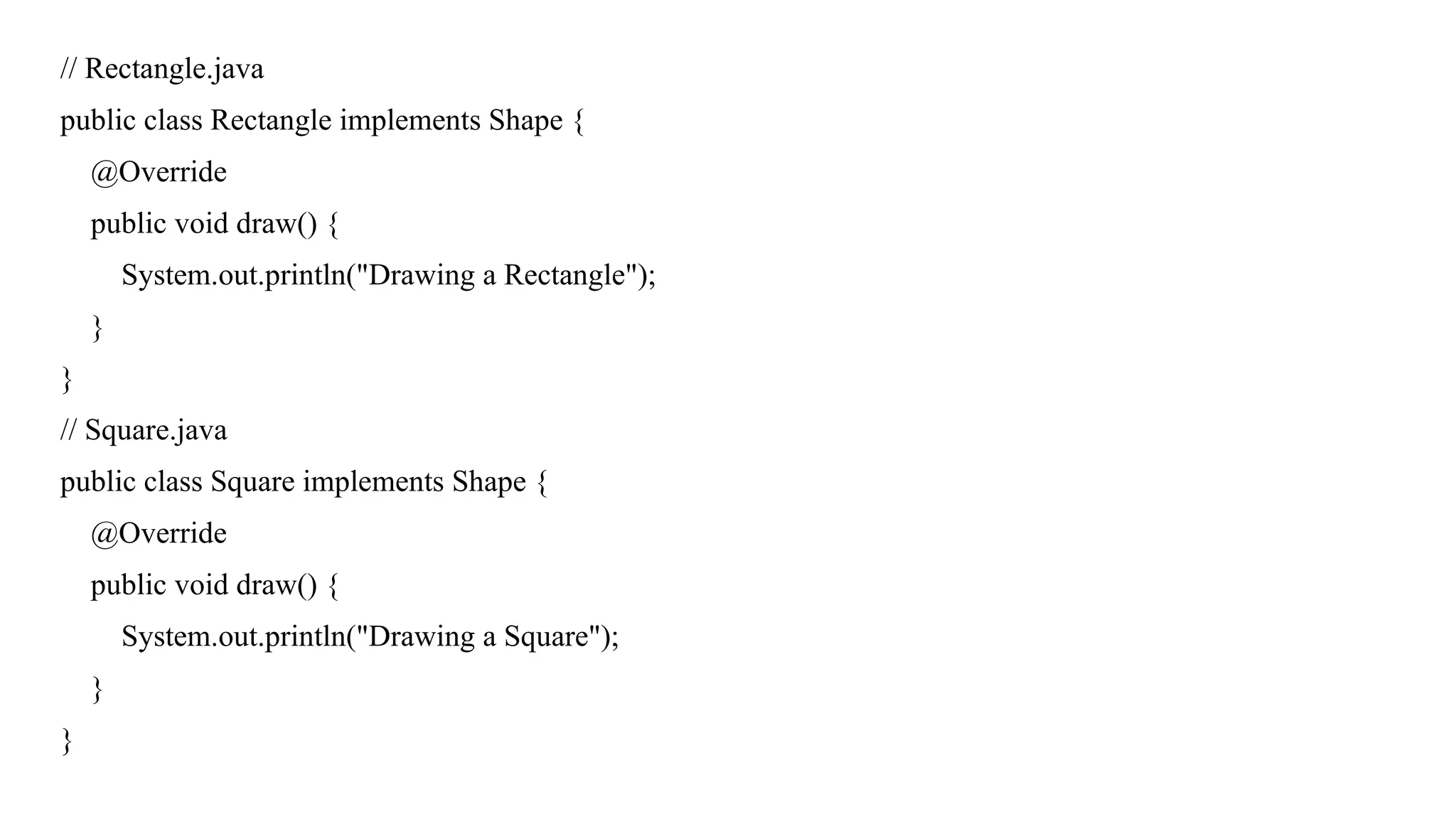// Rectangle.java
public class Rectangle implements Shape {
@Override
public void draw() {
System.out.println("Drawing a Rectangle");
}
}
// Square.java
public class Square implements Shape {
@Override
public void draw() {
System.out.println("Drawing a Square");
}
}
 