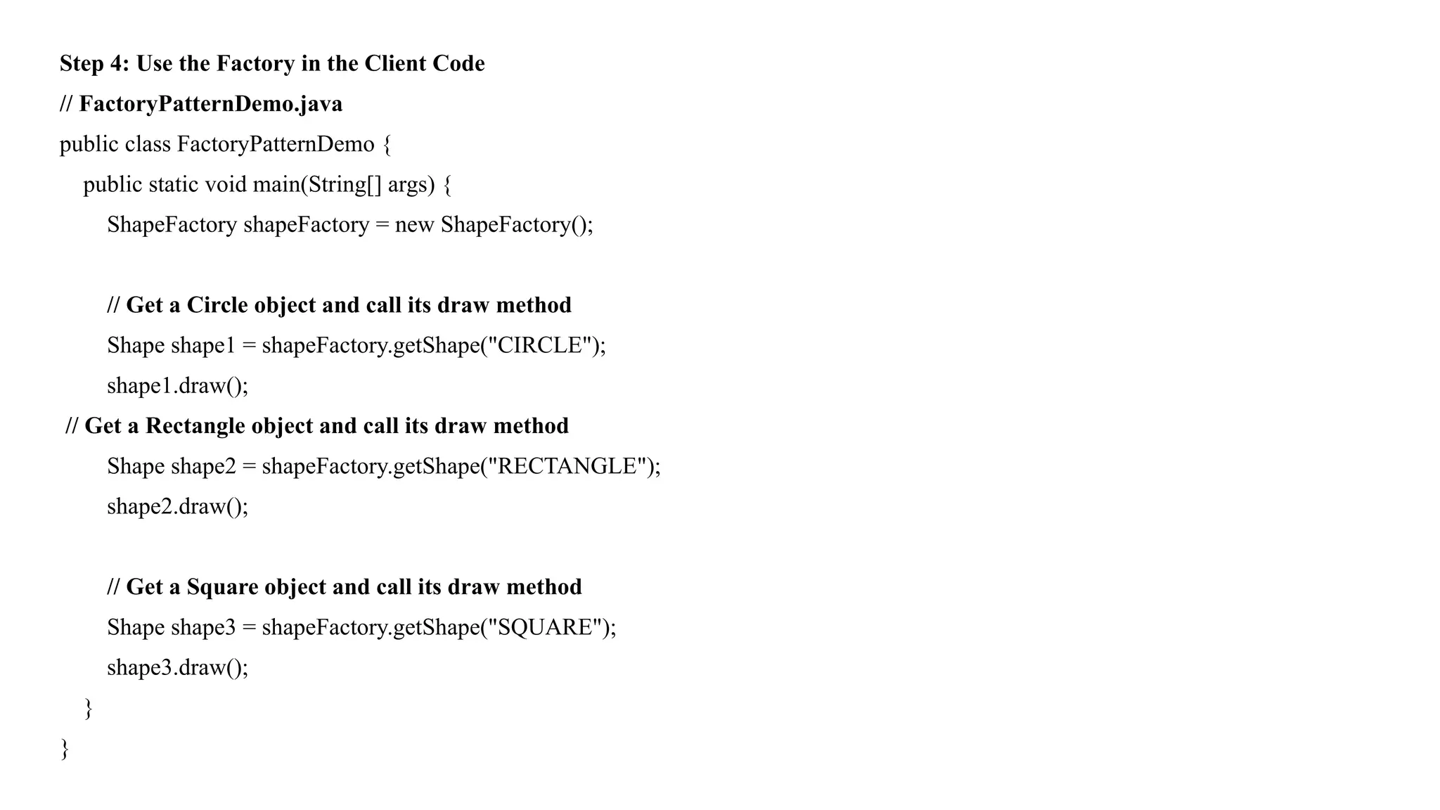 Step 4: Use the Factory in the Client Code
// FactoryPatternDemo.java
public class FactoryPatternDemo {
public static void main(String[] args) {
ShapeFactory shapeFactory = new ShapeFactory();
// Get a Circle object and call its draw method
Shape shape1 = shapeFactory.getShape("CIRCLE");
shape1.draw();
// Get a Rectangle object and call its draw method
Shape shape2 = shapeFactory.getShape("RECTANGLE");
shape2.draw();
// Get a Square object and call its draw method
Shape shape3 = shapeFactory.getShape("SQUARE");
shape3.draw();
}
}
 