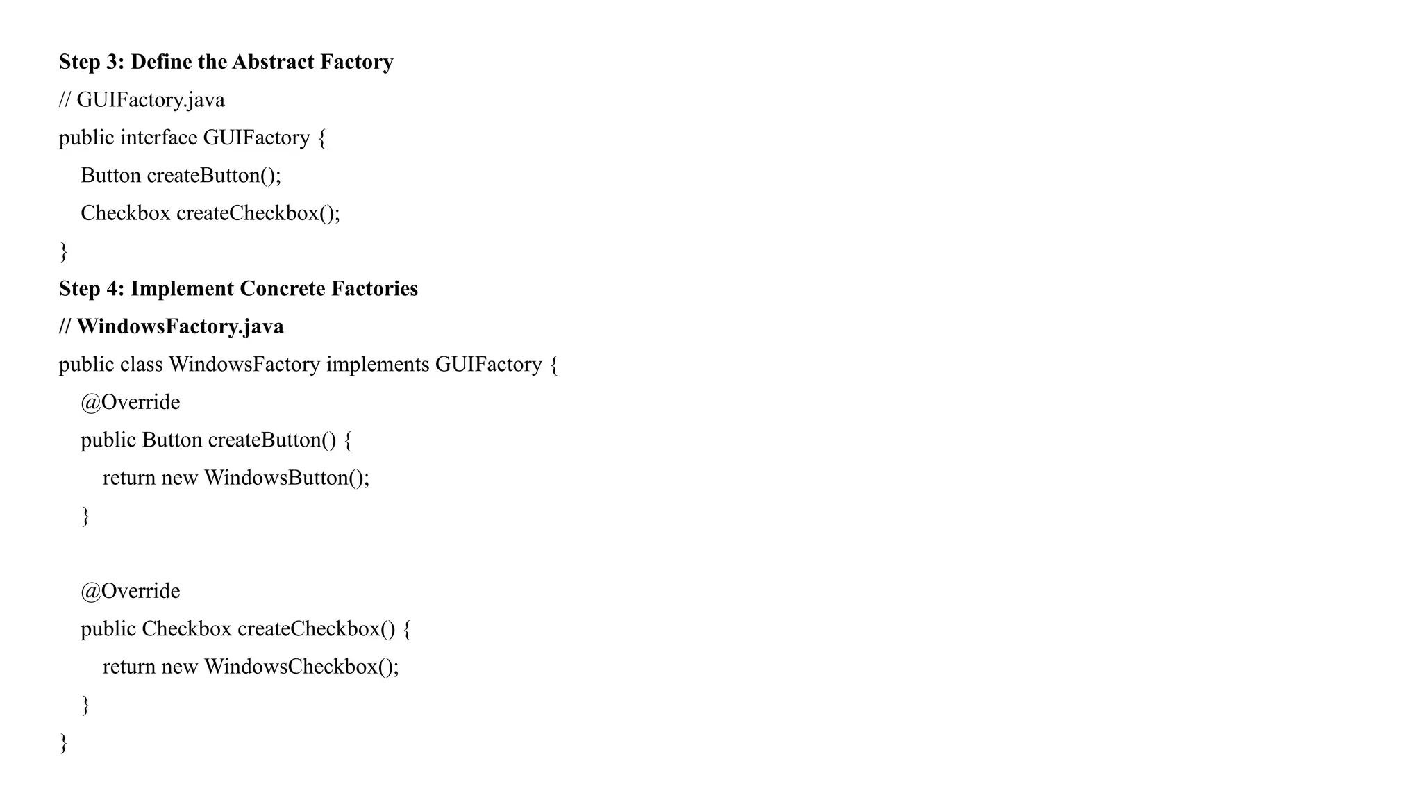 Step 3: Define the Abstract Factory
// GUIFactory.java
public interface GUIFactory {
Button createButton();
Checkbox createCheckbox();
}
Step 4: Implement Concrete Factories
// WindowsFactory.java
public class WindowsFactory implements GUIFactory {
@Override
public Button createButton() {
return new WindowsButton();
}
@Override
public Checkbox createCheckbox() {
return new WindowsCheckbox();
}
}
 