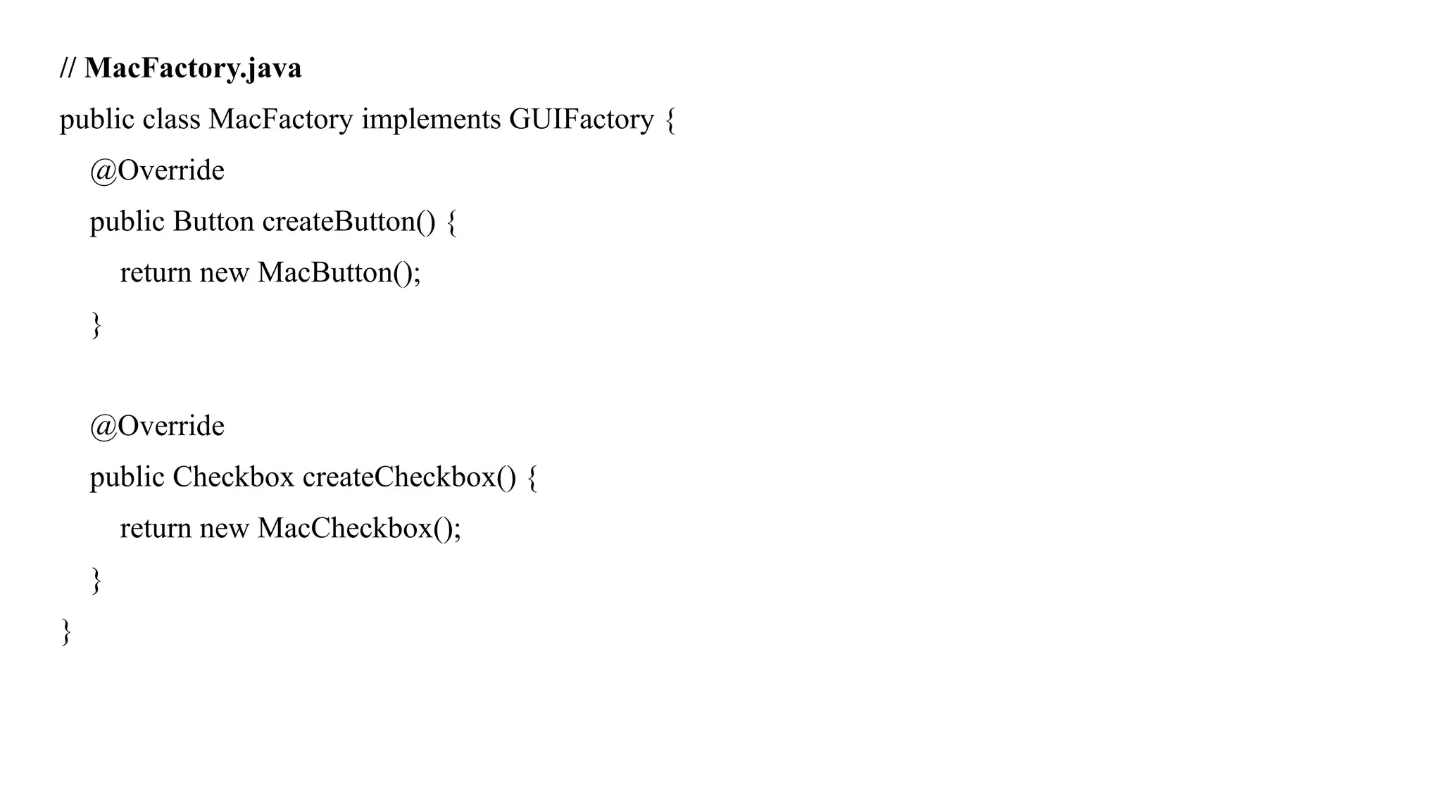 // MacFactory.java
public class MacFactory implements GUIFactory {
@Override
public Button createButton() {
return new MacButton();
}
@Override
public Checkbox createCheckbox() {
return new MacCheckbox();
}
}
 