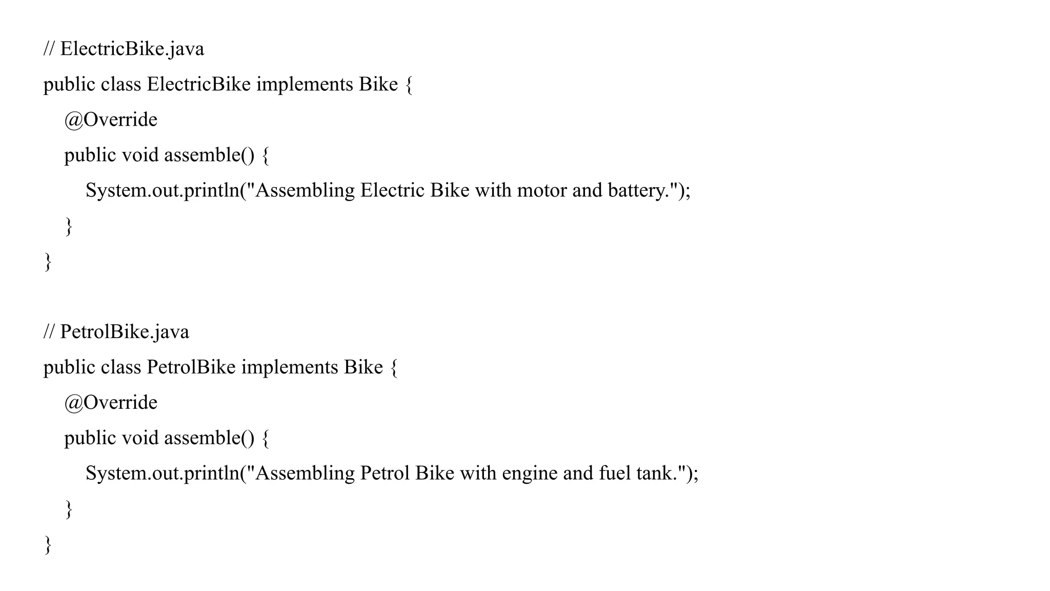 // ElectricBike.java
public class ElectricBike implements Bike {
@Override
public void assemble() {
System.out.println("Assembling Electric Bike with motor and battery.");
}
}
// PetrolBike.java
public class PetrolBike implements Bike {
@Override
public void assemble() {
System.out.println("Assembling Petrol Bike with engine and fuel tank.");
}
}
 