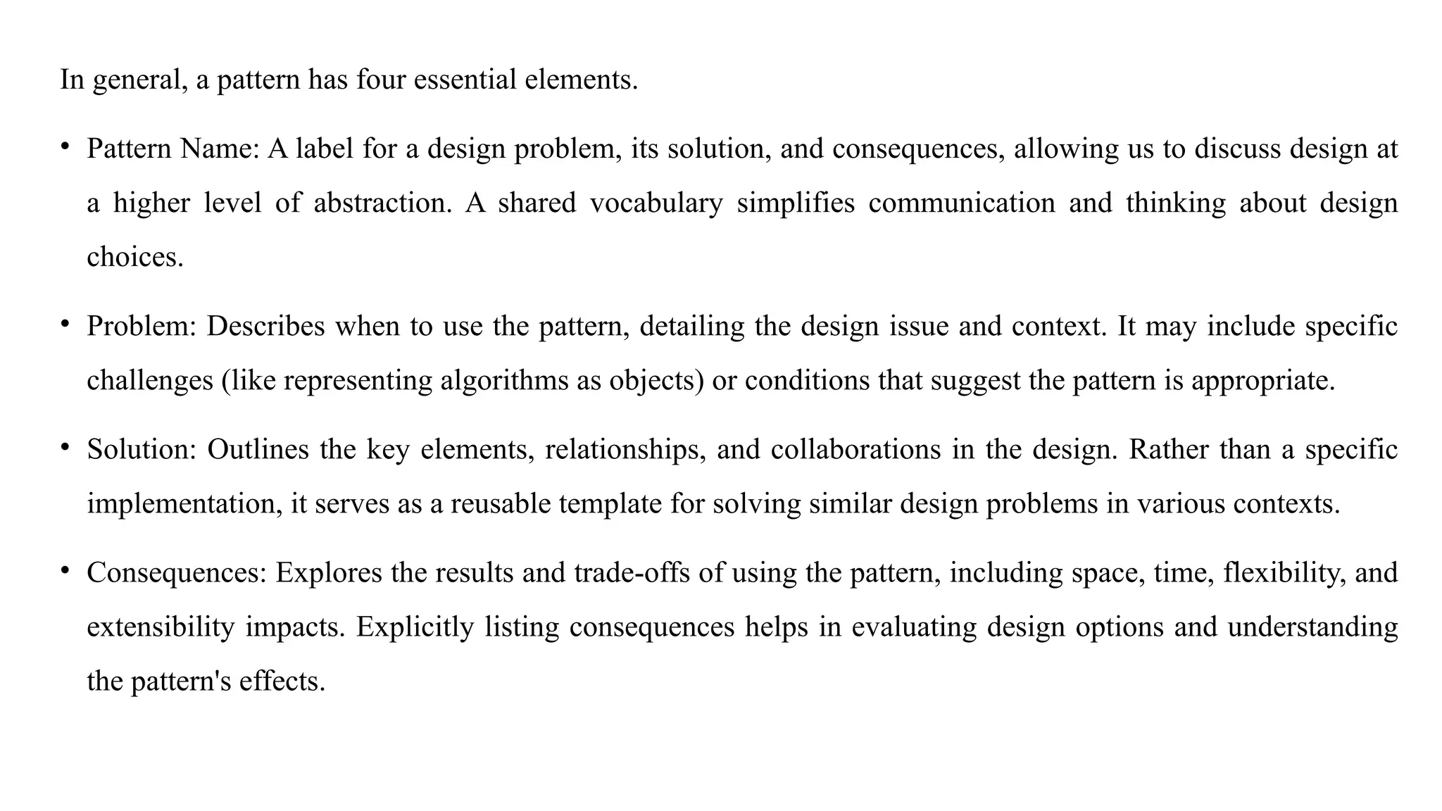 In general, a pattern has four essential elements.
• Pattern Name: A label for a design problem, its solution, and consequences, allowing us to discuss design at
a higher level of abstraction. A shared vocabulary simplifies communication and thinking about design
choices.
• Problem: Describes when to use the pattern, detailing the design issue and context. It may include specific
challenges (like representing algorithms as objects) or conditions that suggest the pattern is appropriate.
• Solution: Outlines the key elements, relationships, and collaborations in the design. Rather than a specific
implementation, it serves as a reusable template for solving similar design problems in various contexts.
• Consequences: Explores the results and trade-offs of using the pattern, including space, time, flexibility, and
extensibility impacts. Explicitly listing consequences helps in evaluating design options and understanding
the pattern's effects.
 