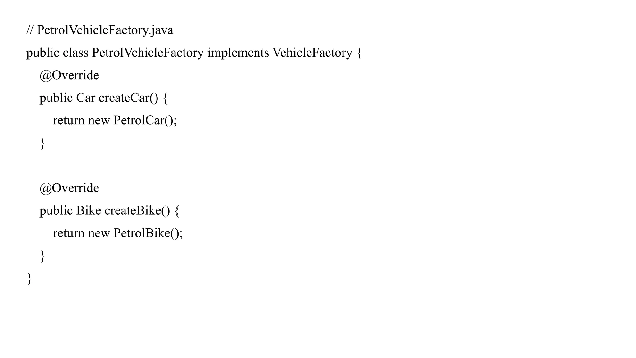 // PetrolVehicleFactory.java
public class PetrolVehicleFactory implements VehicleFactory {
@Override
public Car createCar() {
return new PetrolCar();
}
@Override
public Bike createBike() {
return new PetrolBike();
}
}
 
