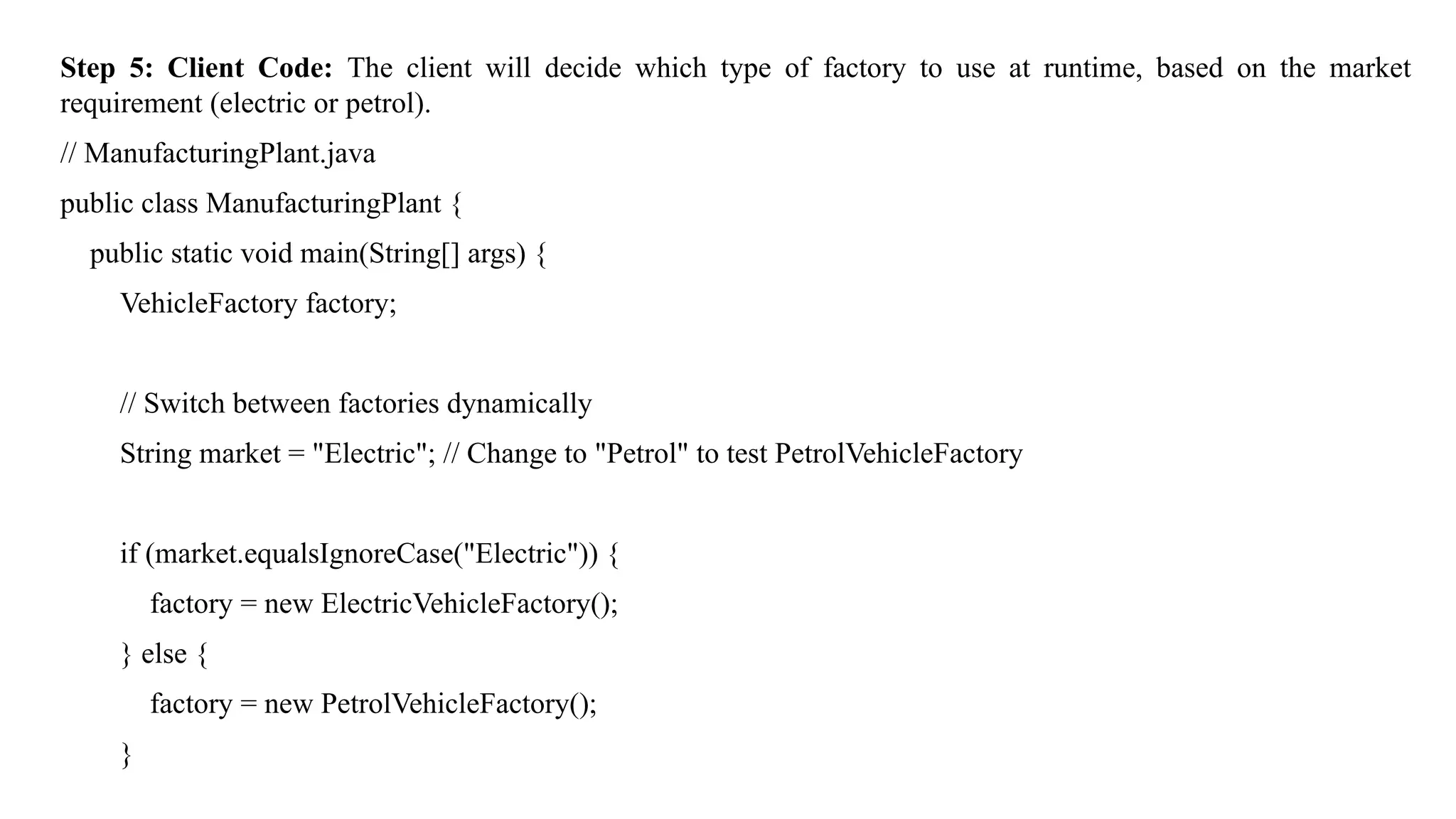 Step 5: Client Code: The client will decide which type of factory to use at runtime, based on the market
requirement (electric or petrol).
// ManufacturingPlant.java
public class ManufacturingPlant {
public static void main(String[] args) {
VehicleFactory factory;
// Switch between factories dynamically
String market = "Electric"; // Change to "Petrol" to test PetrolVehicleFactory
if (market.equalsIgnoreCase("Electric")) {
factory = new ElectricVehicleFactory();
} else {
factory = new PetrolVehicleFactory();
}
 