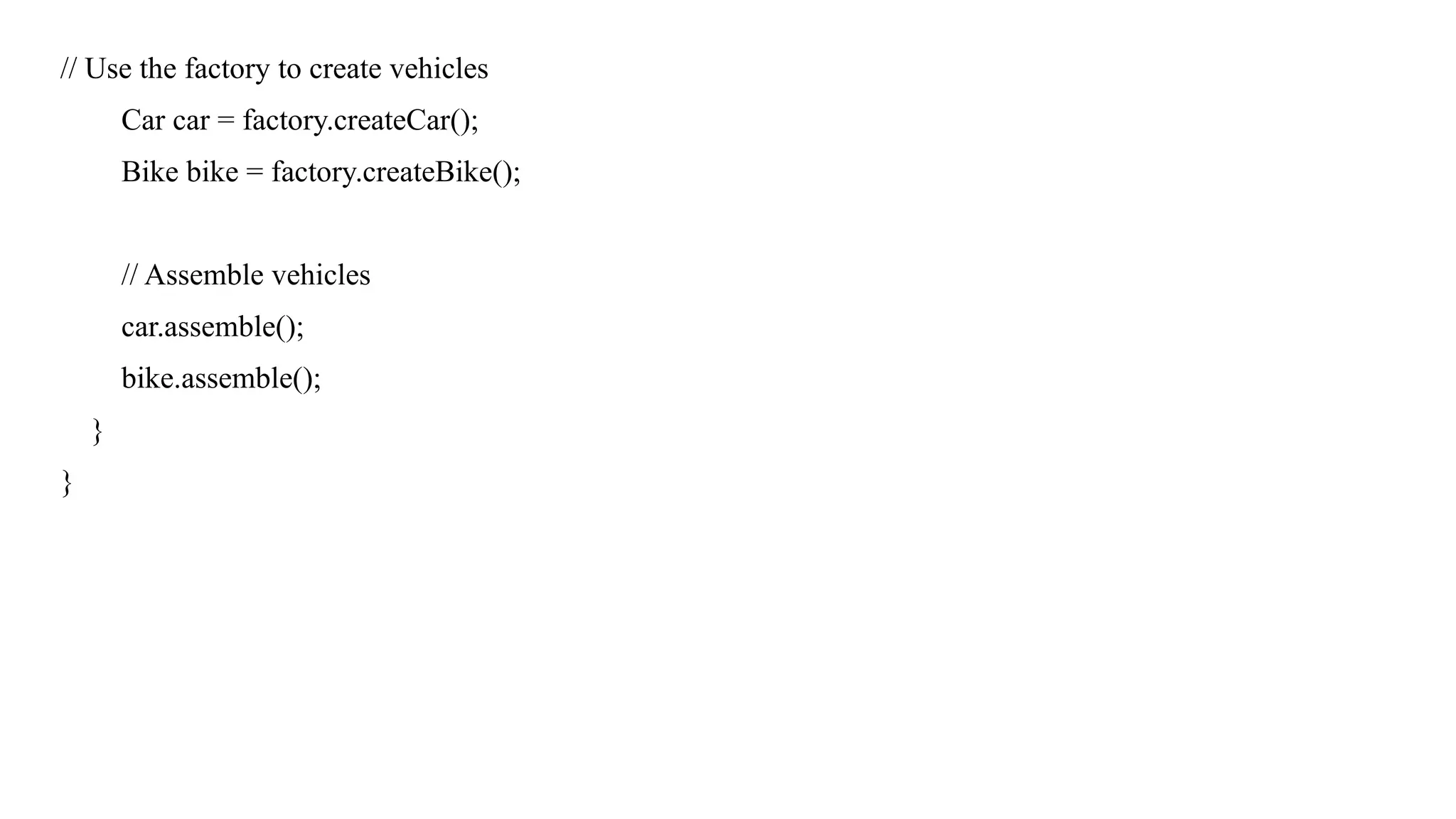 // Use the factory to create vehicles
Car car = factory.createCar();
Bike bike = factory.createBike();
// Assemble vehicles
car.assemble();
bike.assemble();
}
}
 