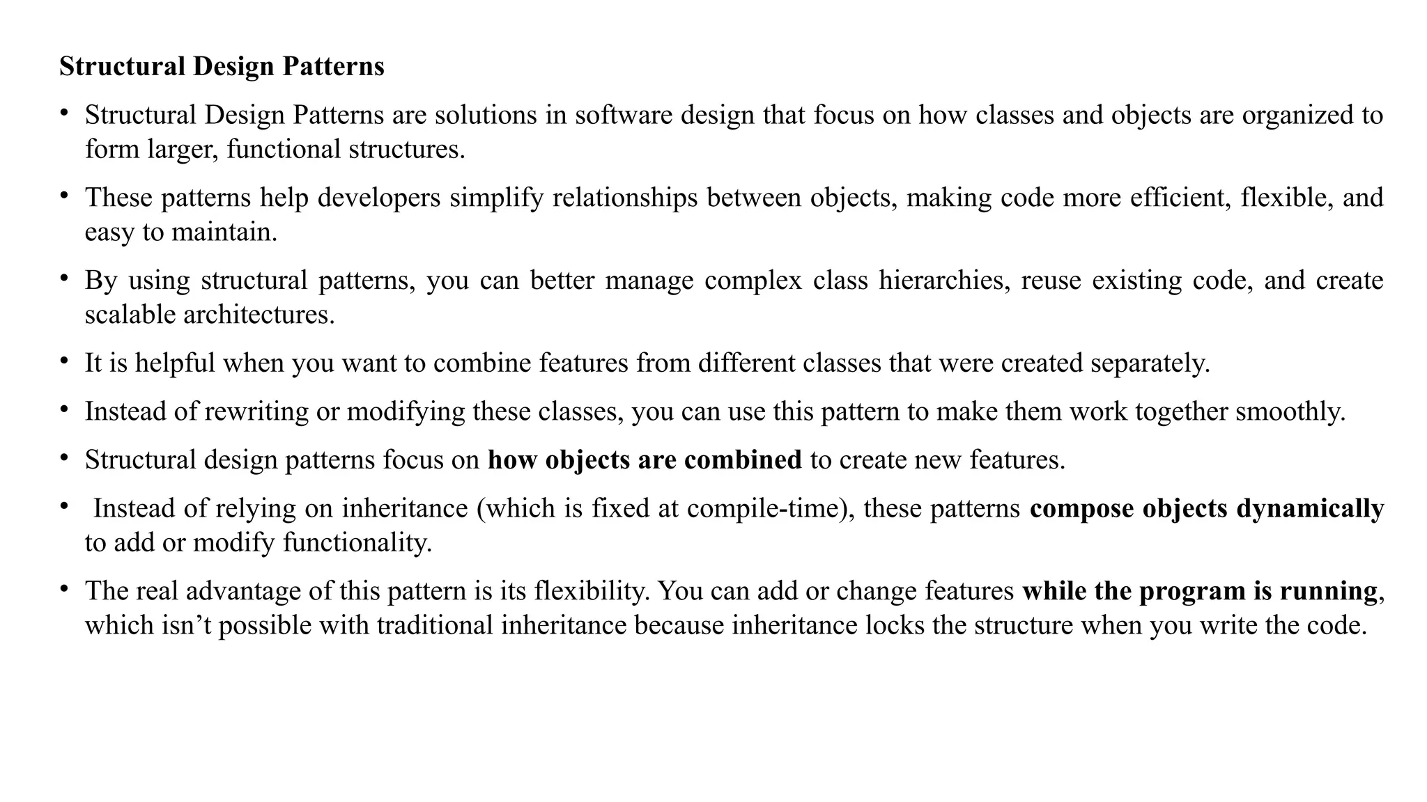 Structural Design Patterns
• Structural Design Patterns are solutions in software design that focus on how classes and objects are organized to
form larger, functional structures.
• These patterns help developers simplify relationships between objects, making code more efficient, flexible, and
easy to maintain.
• By using structural patterns, you can better manage complex class hierarchies, reuse existing code, and create
scalable architectures.
• It is helpful when you want to combine features from different classes that were created separately.
• Instead of rewriting or modifying these classes, you can use this pattern to make them work together smoothly.
• Structural design patterns focus on how objects are combined to create new features.
• Instead of relying on inheritance (which is fixed at compile-time), these patterns compose objects dynamically
to add or modify functionality.
• The real advantage of this pattern is its flexibility. You can add or change features while the program is running,
which isn’t possible with traditional inheritance because inheritance locks the structure when you write the code.
 