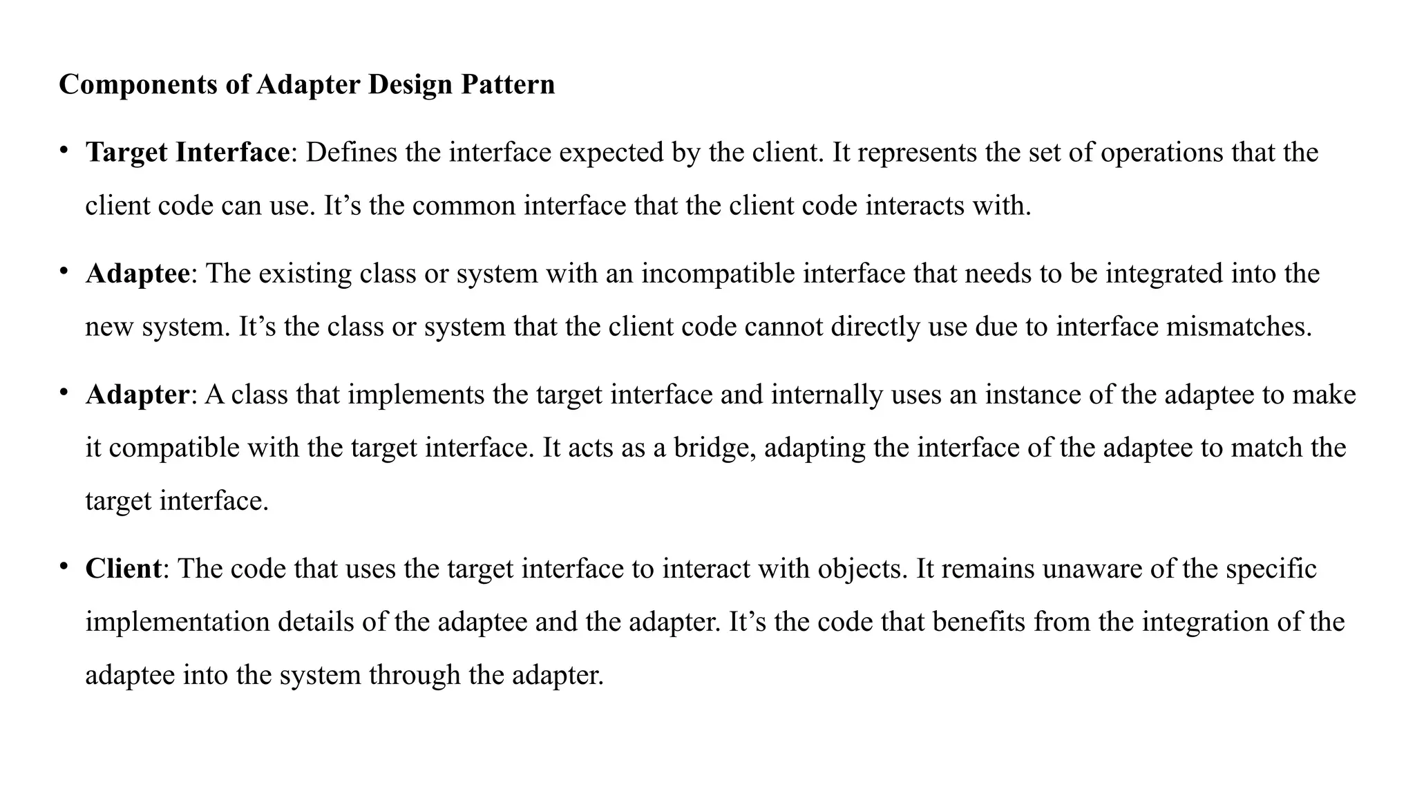 Components of Adapter Design Pattern
• Target Interface: Defines the interface expected by the client. It represents the set of operations that the
client code can use. It’s the common interface that the client code interacts with.
• Adaptee: The existing class or system with an incompatible interface that needs to be integrated into the
new system. It’s the class or system that the client code cannot directly use due to interface mismatches.
• Adapter: A class that implements the target interface and internally uses an instance of the adaptee to make
it compatible with the target interface. It acts as a bridge, adapting the interface of the adaptee to match the
target interface.
• Client: The code that uses the target interface to interact with objects. It remains unaware of the specific
implementation details of the adaptee and the adapter. It’s the code that benefits from the integration of the
adaptee into the system through the adapter.
 
