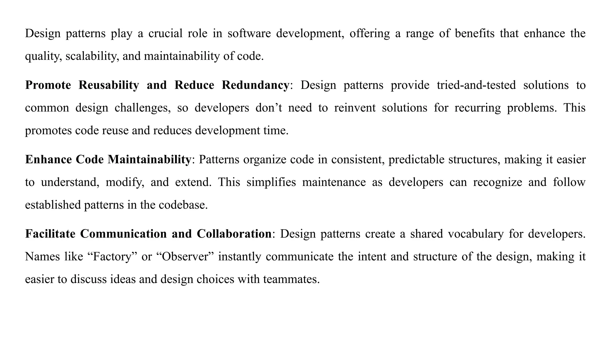 Design patterns play a crucial role in software development, offering a range of benefits that enhance the
quality, scalability, and maintainability of code.
Promote Reusability and Reduce Redundancy: Design patterns provide tried-and-tested solutions to
common design challenges, so developers don’t need to reinvent solutions for recurring problems. This
promotes code reuse and reduces development time.
Enhance Code Maintainability: Patterns organize code in consistent, predictable structures, making it easier
to understand, modify, and extend. This simplifies maintenance as developers can recognize and follow
established patterns in the codebase.
Facilitate Communication and Collaboration: Design patterns create a shared vocabulary for developers.
Names like “Factory” or “Observer” instantly communicate the intent and structure of the design, making it
easier to discuss ideas and design choices with teammates.
 