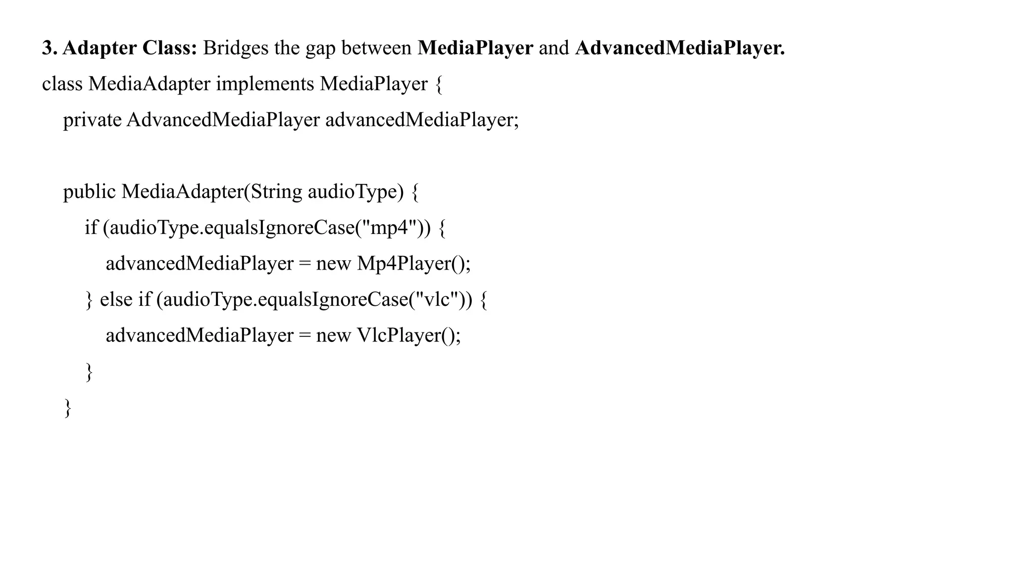 3. Adapter Class: Bridges the gap between MediaPlayer and AdvancedMediaPlayer.
class MediaAdapter implements MediaPlayer {
private AdvancedMediaPlayer advancedMediaPlayer;
public MediaAdapter(String audioType) {
if (audioType.equalsIgnoreCase("mp4")) {
advancedMediaPlayer = new Mp4Player();
} else if (audioType.equalsIgnoreCase("vlc")) {
advancedMediaPlayer = new VlcPlayer();
}
}
 