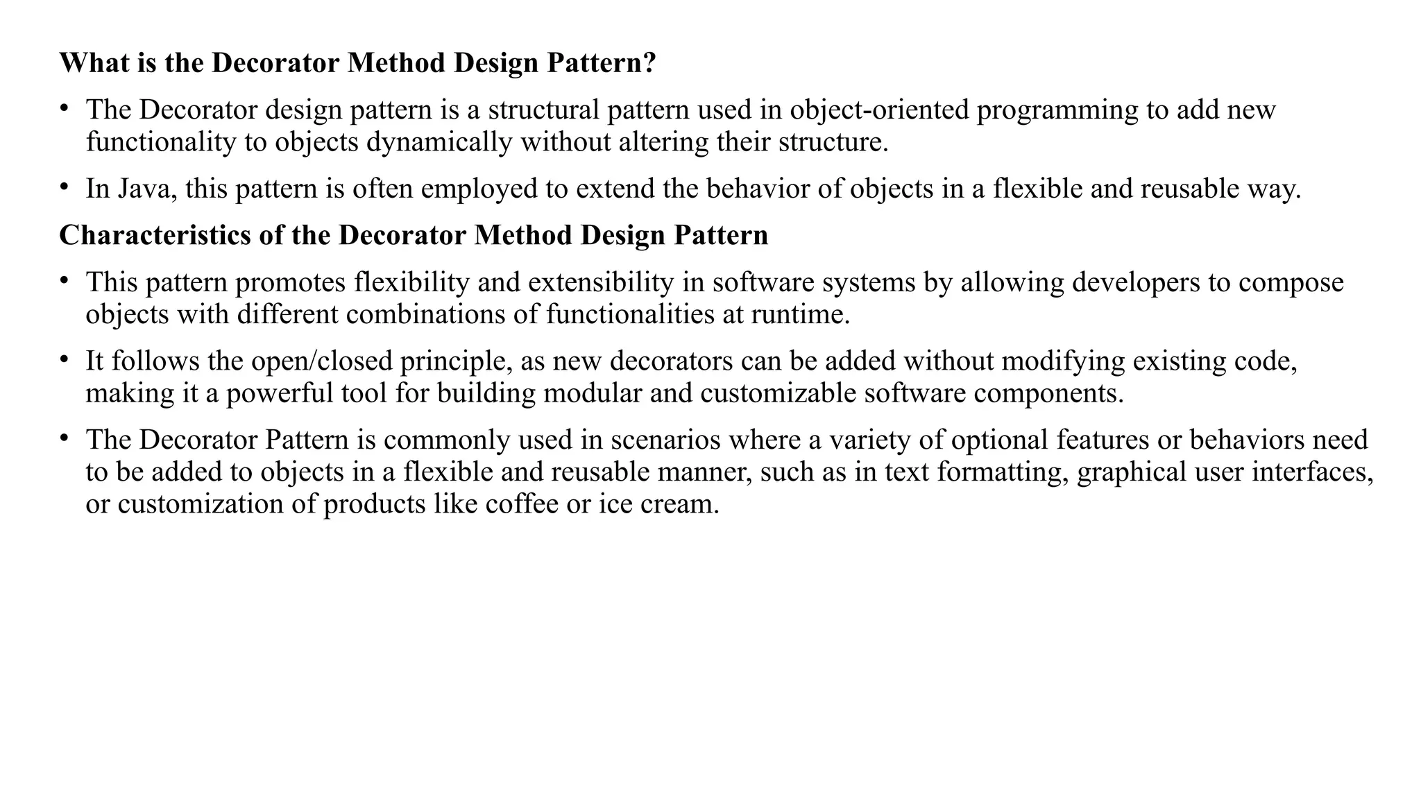 What is the Decorator Method Design Pattern?
• The Decorator design pattern is a structural pattern used in object-oriented programming to add new
functionality to objects dynamically without altering their structure.
• In Java, this pattern is often employed to extend the behavior of objects in a flexible and reusable way.
Characteristics of the Decorator Method Design Pattern
• This pattern promotes flexibility and extensibility in software systems by allowing developers to compose
objects with different combinations of functionalities at runtime.
• It follows the open/closed principle, as new decorators can be added without modifying existing code,
making it a powerful tool for building modular and customizable software components.
• The Decorator Pattern is commonly used in scenarios where a variety of optional features or behaviors need
to be added to objects in a flexible and reusable manner, such as in text formatting, graphical user interfaces,
or customization of products like coffee or ice cream.
 