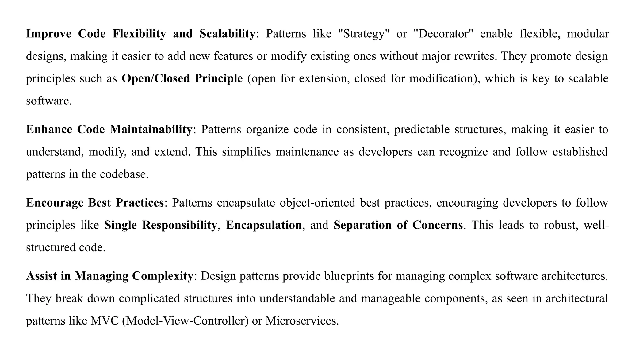 Improve Code Flexibility and Scalability: Patterns like "Strategy" or "Decorator" enable flexible, modular
designs, making it easier to add new features or modify existing ones without major rewrites. They promote design
principles such as Open/Closed Principle (open for extension, closed for modification), which is key to scalable
software.
Enhance Code Maintainability: Patterns organize code in consistent, predictable structures, making it easier to
understand, modify, and extend. This simplifies maintenance as developers can recognize and follow established
patterns in the codebase.
Encourage Best Practices: Patterns encapsulate object-oriented best practices, encouraging developers to follow
principles like Single Responsibility, Encapsulation, and Separation of Concerns. This leads to robust, well-
structured code.
Assist in Managing Complexity: Design patterns provide blueprints for managing complex software architectures.
They break down complicated structures into understandable and manageable components, as seen in architectural
patterns like MVC (Model-View-Controller) or Microservices.
 