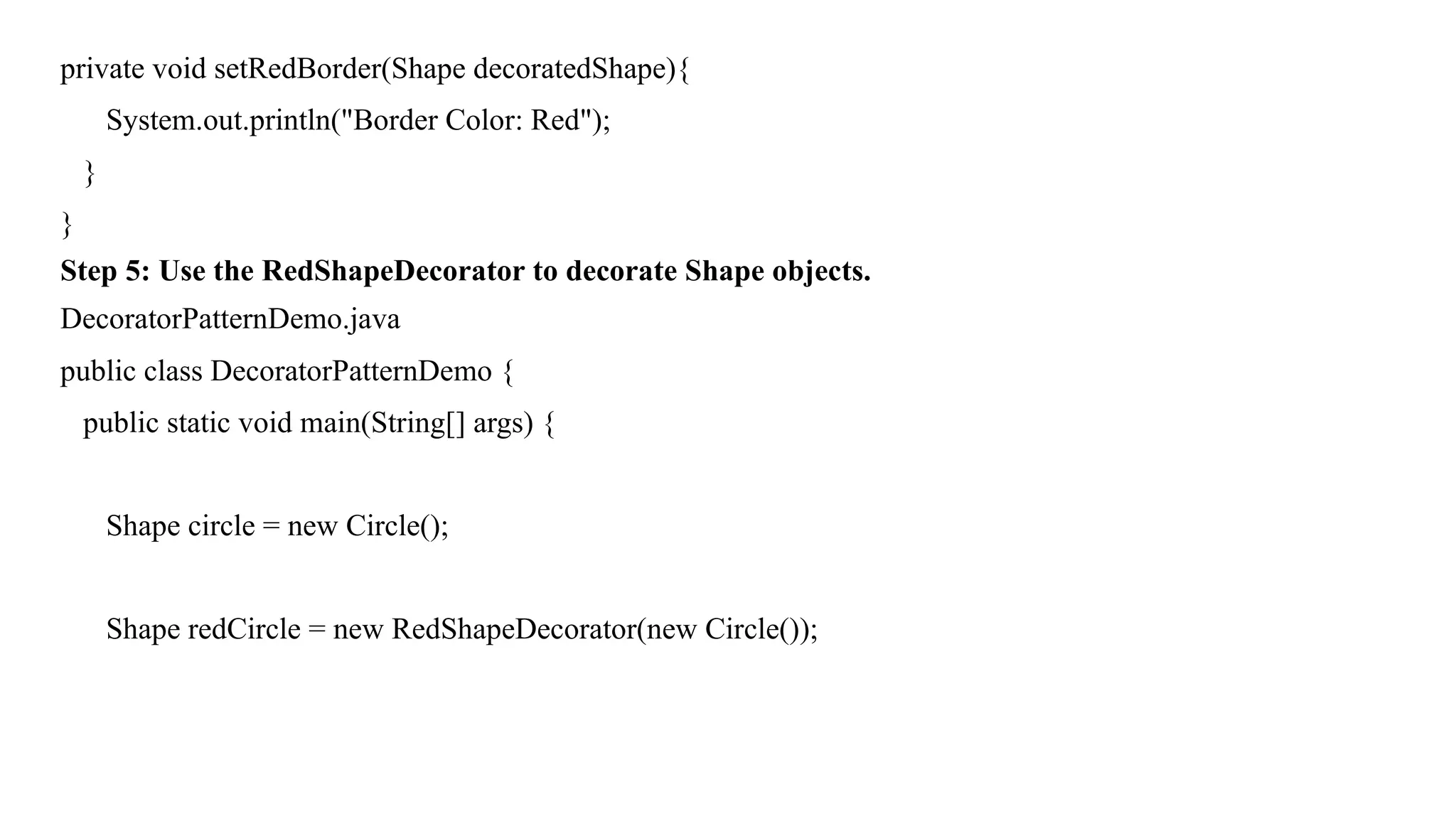 private void setRedBorder(Shape decoratedShape){
System.out.println("Border Color: Red");
}
}
Step 5: Use the RedShapeDecorator to decorate Shape objects.
DecoratorPatternDemo.java
public class DecoratorPatternDemo {
public static void main(String[] args) {
Shape circle = new Circle();
Shape redCircle = new RedShapeDecorator(new Circle());
 