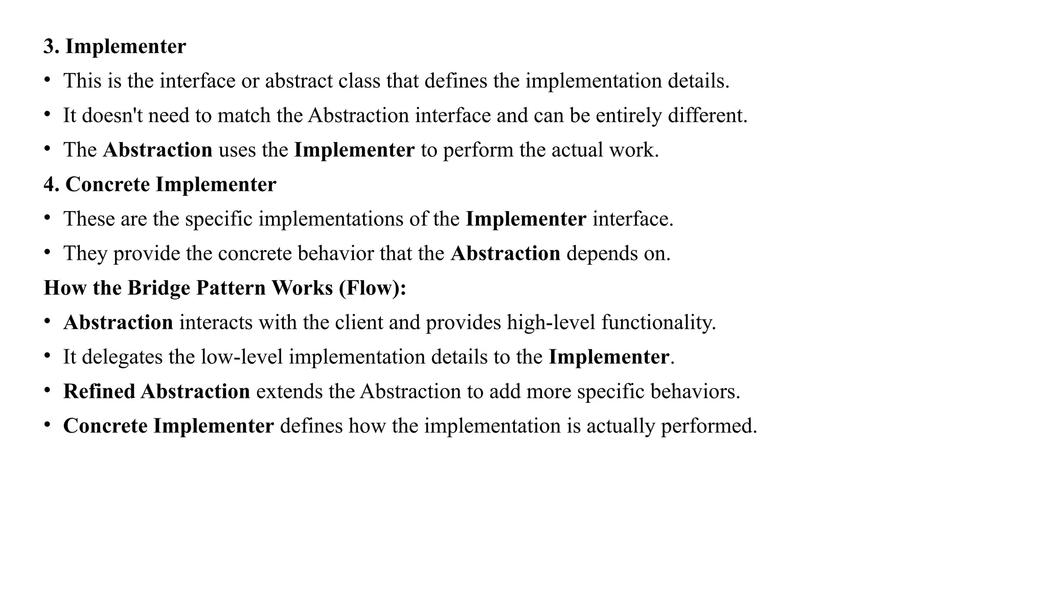 3. Implementer
• This is the interface or abstract class that defines the implementation details.
• It doesn't need to match the Abstraction interface and can be entirely different.
• The Abstraction uses the Implementer to perform the actual work.
4. Concrete Implementer
• These are the specific implementations of the Implementer interface.
• They provide the concrete behavior that the Abstraction depends on.
How the Bridge Pattern Works (Flow):
• Abstraction interacts with the client and provides high-level functionality.
• It delegates the low-level implementation details to the Implementer.
• Refined Abstraction extends the Abstraction to add more specific behaviors.
• Concrete Implementer defines how the implementation is actually performed.
 
