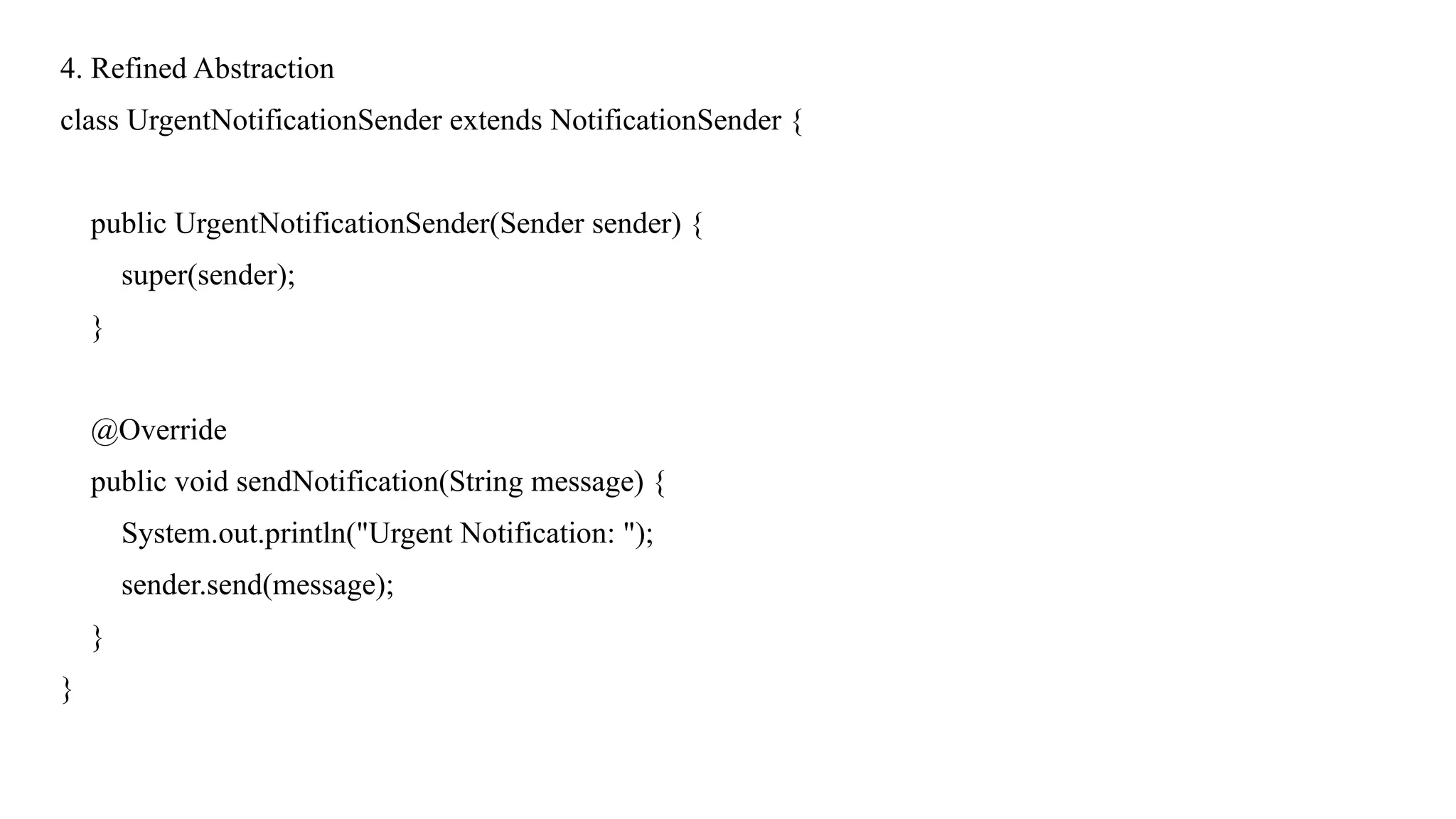 4. Refined Abstraction
class UrgentNotificationSender extends NotificationSender {
public UrgentNotificationSender(Sender sender) {
super(sender);
}
@Override
public void sendNotification(String message) {
System.out.println("Urgent Notification: ");
sender.send(message);
}
}
 