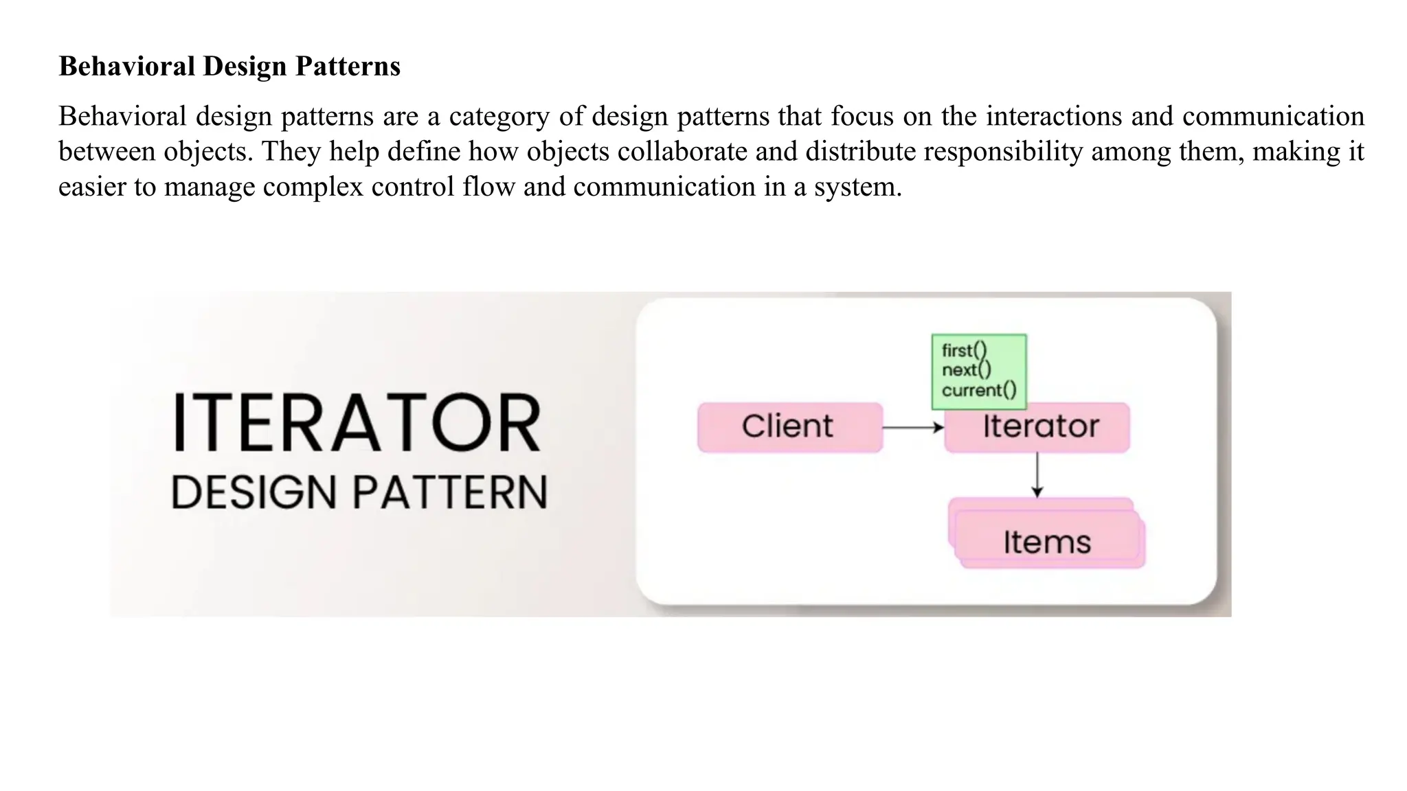 Behavioral Design Patterns
Behavioral design patterns are a category of design patterns that focus on the interactions and communication
between objects. They help define how objects collaborate and distribute responsibility among them, making it
easier to manage complex control flow and communication in a system.
 