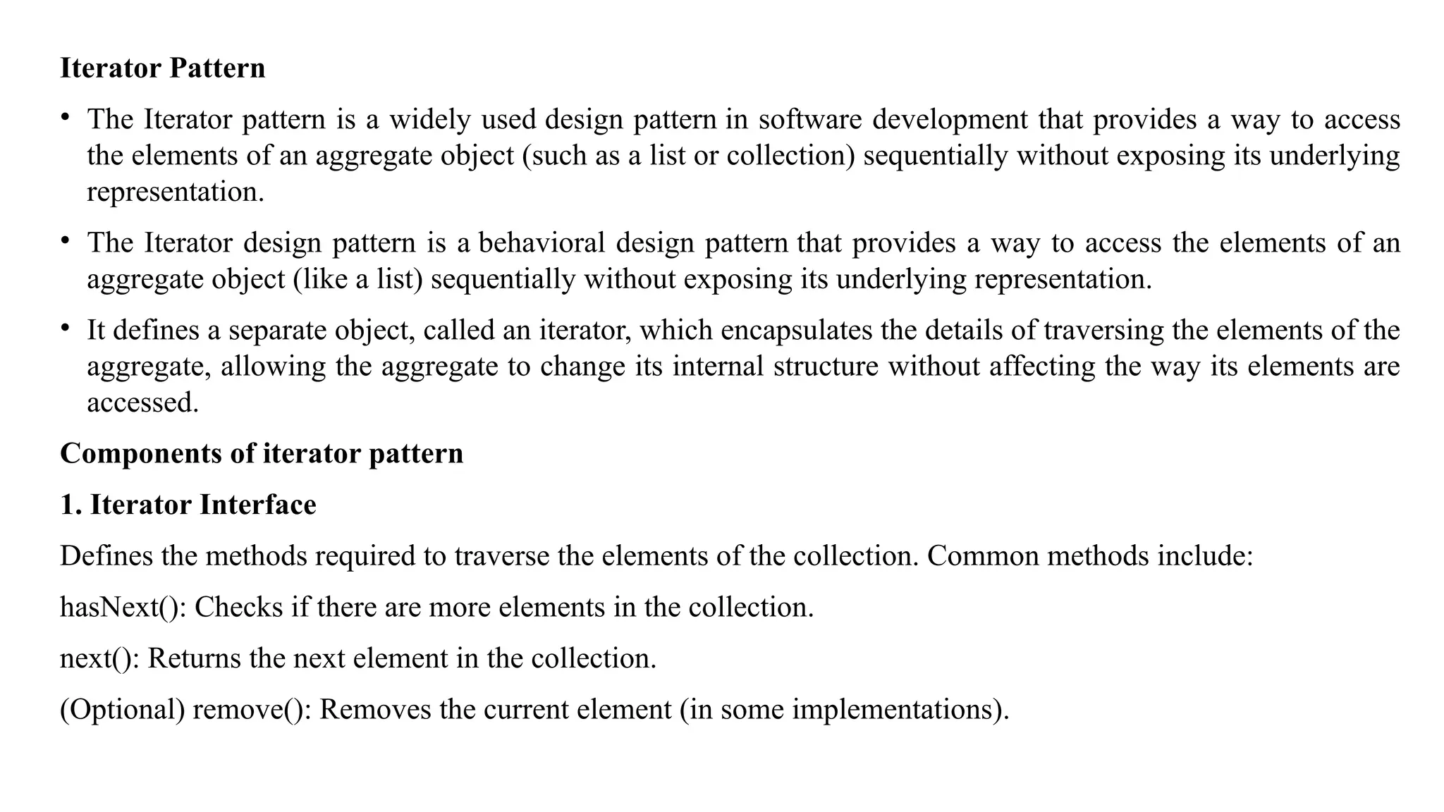 Iterator Pattern
• The Iterator pattern is a widely used design pattern in software development that provides a way to access
the elements of an aggregate object (such as a list or collection) sequentially without exposing its underlying
representation.
• The Iterator design pattern is a behavioral design pattern that provides a way to access the elements of an
aggregate object (like a list) sequentially without exposing its underlying representation.
• It defines a separate object, called an iterator, which encapsulates the details of traversing the elements of the
aggregate, allowing the aggregate to change its internal structure without affecting the way its elements are
accessed.
Components of iterator pattern
1. Iterator Interface
Defines the methods required to traverse the elements of the collection. Common methods include:
hasNext(): Checks if there are more elements in the collection.
next(): Returns the next element in the collection.
(Optional) remove(): Removes the current element (in some implementations).
 