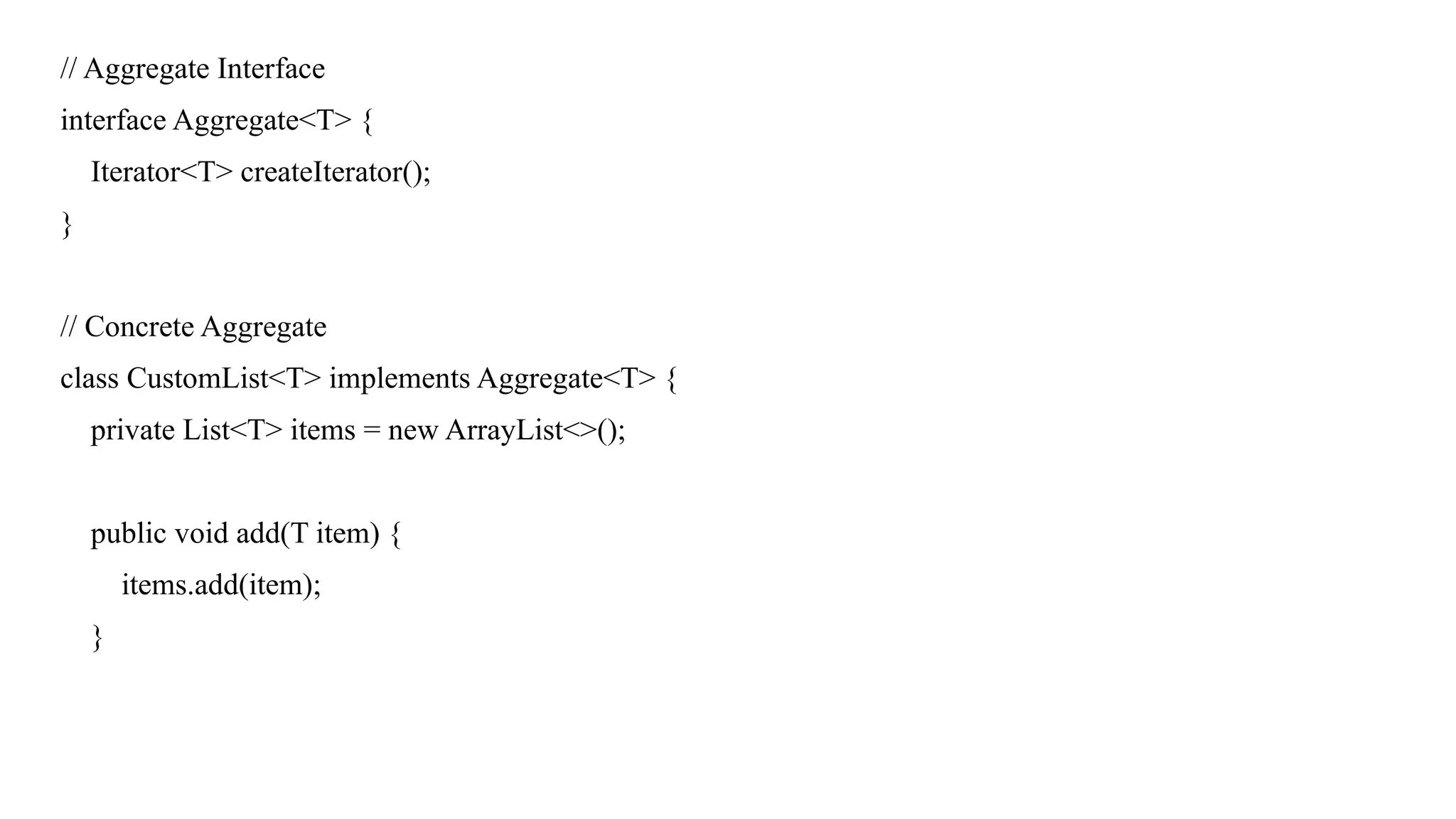 // Aggregate Interface
interface Aggregate<T> {
Iterator<T> createIterator();
}
// Concrete Aggregate
class CustomList<T> implements Aggregate<T> {
private List<T> items = new ArrayList<>();
public void add(T item) {
items.add(item);
}
 