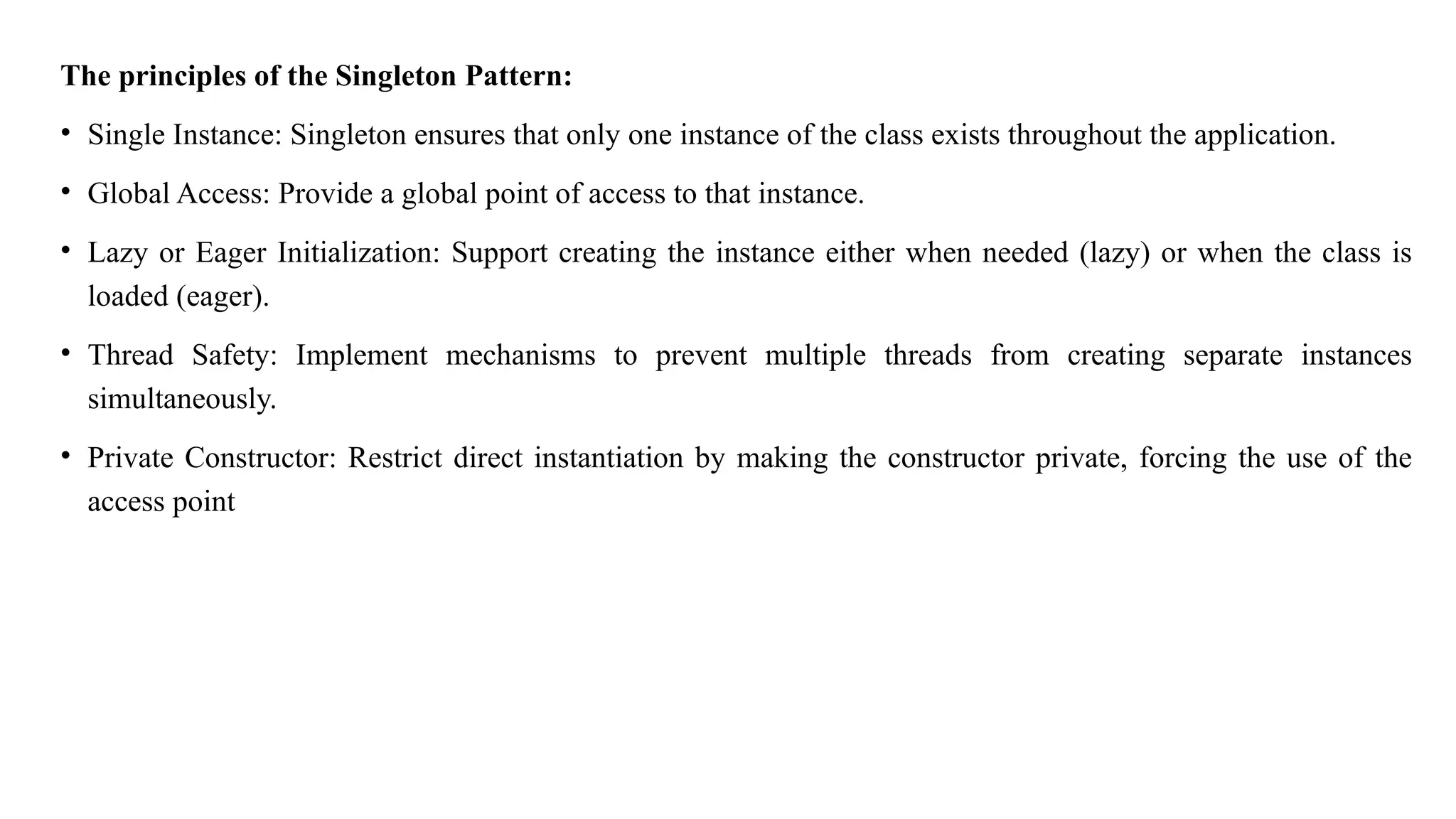 The principles of the Singleton Pattern:
• Single Instance: Singleton ensures that only one instance of the class exists throughout the application.
• Global Access: Provide a global point of access to that instance.
• Lazy or Eager Initialization: Support creating the instance either when needed (lazy) or when the class is
loaded (eager).
• Thread Safety: Implement mechanisms to prevent multiple threads from creating separate instances
simultaneously.
• Private Constructor: Restrict direct instantiation by making the constructor private, forcing the use of the
access point
 