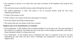 • The constructor is private, so no other class can create an instance of the Singleton class using the new
keyword.
• This restriction ensures controlled instance creation through the class itself.
• The method getInstance is static, that means it can be accessed directly using the class name
(Singleton.getInstance()).
• It checks if the instance is null:
• If null: Creates a new instance of the class and assigns it to instance.
• If not null: Returns the already created instance.
• This ensures that only one instance of the class is created.
Singleton class can be instantiated by two methods:
• Early initialization : In this method, class is initialized whether it is to be used or not. The main advantage of
this method is its simplicity. You initiate the class at the time of class loading. Its drawback is that class is
always initialized whether it is being used or not.
• Lazy initialization : In this method, class in initialized only when it is required. It can save you from
instantiating the class when you don’t need it. Generally, lazy initialization is used when we create a
singleton class.
 