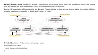 Factory Method Pattern: The Factory Method Design Pattern is a creational design pattern that provides an interface for creating
objects in a superclass, allowing subclasses to alter the type of objects that will be created.
Instead of instantiating objects directly, the Factory Pattern defines an interface or abstract class for creating objects,
allowing subclasses or methods to decide which object to create.
1. Product Interface: // Product interface representing a vehicle
public abstract class Vehicle {
public abstract void printVehicle();
}
 