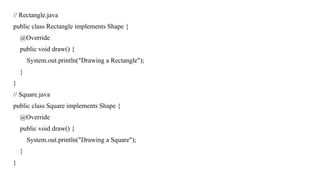 // Rectangle.java
public class Rectangle implements Shape {
@Override
public void draw() {
System.out.println("Drawing a Rectangle");
}
}
// Square.java
public class Square implements Shape {
@Override
public void draw() {
System.out.println("Drawing a Square");
}
}
 