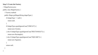 Step 3: Create the Factory
// ShapeFactory.java
public class ShapeFactory {
// Factory method
public Shape getShape(String shapeType) {
if (shapeType == null) {
return null;
}
if (shapeType.equalsIgnoreCase("CIRCLE")) {
return new Circle();
} else if (shapeType.equalsIgnoreCase("RECTANGLE")) {
return new Rectangle();
} else if (shapeType.equalsIgnoreCase("SQUARE")) {
return new Square();
}
return null;
}
}
 