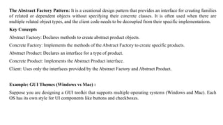 The Abstract Factory Pattern: It is a creational design pattern that provides an interface for creating families
of related or dependent objects without specifying their concrete classes. It is often used when there are
multiple related object types, and the client code needs to be decoupled from their specific implementations.
Key Concepts
Abstract Factory: Declares methods to create abstract product objects.
Concrete Factory: Implements the methods of the Abstract Factory to create specific products.
Abstract Product: Declares an interface for a type of product.
Concrete Product: Implements the Abstract Product interface.
Client: Uses only the interfaces provided by the Abstract Factory and Abstract Product.
Example: GUI Themes (Windows vs Mac) :
Suppose you are designing a GUI toolkit that supports multiple operating systems (Windows and Mac). Each
OS has its own style for UI components like buttons and checkboxes.
 