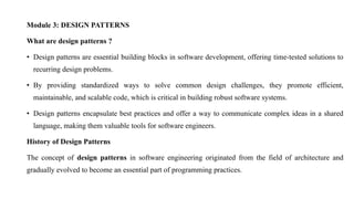 Module 3: DESIGN PATTERNS
What are design patterns ?
• Design patterns are essential building blocks in software development, offering time-tested solutions to
recurring design problems.
• By providing standardized ways to solve common design challenges, they promote efficient,
maintainable, and scalable code, which is critical in building robust software systems.
• Design patterns encapsulate best practices and offer a way to communicate complex ideas in a shared
language, making them valuable tools for software engineers.
History of Design Patterns
The concept of design patterns in software engineering originated from the field of architecture and
gradually evolved to become an essential part of programming practices.
 
