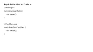 Step 1: Define Abstract Products
// Button.java
public interface Button {
void render();
}
// Checkbox.java
public interface Checkbox {
void render();
}
 