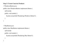 Step 2: Create Concrete Products
// WindowsButton.java
public class WindowsButton implements Button {
@Override
public void render() {
System.out.println("Rendering Windows Button");
}
}
// MacButton.java
public class MacButton implements Button {
@Override
public void render() {
System.out.println("Rendering Mac Button");
}
}
 