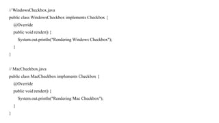 // WindowsCheckbox.java
public class WindowsCheckbox implements Checkbox {
@Override
public void render() {
System.out.println("Rendering Windows Checkbox");
}
}
// MacCheckbox.java
public class MacCheckbox implements Checkbox {
@Override
public void render() {
System.out.println("Rendering Mac Checkbox");
}
}
 