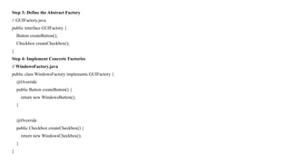 Step 3: Define the Abstract Factory
// GUIFactory.java
public interface GUIFactory {
Button createButton();
Checkbox createCheckbox();
}
Step 4: Implement Concrete Factories
// WindowsFactory.java
public class WindowsFactory implements GUIFactory {
@Override
public Button createButton() {
return new WindowsButton();
}
@Override
public Checkbox createCheckbox() {
return new WindowsCheckbox();
}
}
 