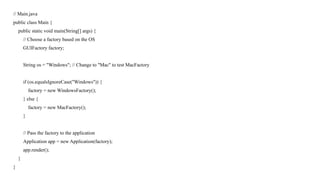 // Main.java
public class Main {
public static void main(String[] args) {
// Choose a factory based on the OS
GUIFactory factory;
String os = "Windows"; // Change to "Mac" to test MacFactory
if (os.equalsIgnoreCase("Windows")) {
factory = new WindowsFactory();
} else {
factory = new MacFactory();
}
// Pass the factory to the application
Application app = new Application(factory);
app.render();
}
}
 