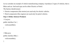 Let us consider an example of vehicle manufacturing company. It produces 2 types of vehicles, that is
Bikes and car. And each type can be either Electric or Petrol.
The factory should ensure:
• Electric components (like motors) are used only for electric vehicles.
• Petrol components (like engines) are used only for petrol vehicles.
Step 1: Define Abstract Products
// Car.java
public interface Car {
void assemble();
}
// Bike.java
public interface Bike {
void assemble();
}
 