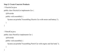 Step 2: Create Concrete Products
// ElectricCar.java
public class ElectricCar implements Car {
@Override
public void assemble() {
System.out.println("Assembling Electric Car with motor and battery.");
}
}
// PetrolCar.java
public class PetrolCar implements Car {
@Override
public void assemble() {
System.out.println("Assembling Petrol Car with engine and fuel tank.");
}
}
 
