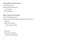 Step 3: Define the Abstract Factory
// VehicleFactory.java
public interface VehicleFactory {
Car createCar();
Bike createBike();
}
Step 4: Create Concrete Factories
// ElectricVehicleFactory.java
public class ElectricVehicleFactory implements VehicleFactory {
@Override
public Car createCar() {
return new ElectricCar();
}
@Override
public Bike createBike() {
return new ElectricBike();
}
}
 